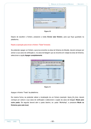 MANUAL DE UTILIZAÇÃO DO MOODLE   :: DOCENTE ::




                                                      Figura 10


     Depois de escolher o ficheiro, pressione o botão Enviar este ficheiro, para que fique guardado na
     plataforma.


     Repita a operação para enviar o ficheiro “Teste” fornecido.


     Se pretender apagar um ficheiro, que já se encontra na área de ficheiros do Moodle, deverá começar por
     activar a sua caixa de verificação e, na caixa de listagem que se encontra em rodapé da área de ficheiros,
     seleccionar a opção Apagar completamente:




                                                      Figura 11


     Apague o ficheiro “Teste” da plataforma.


     Da mesma forma, se pretender alterar a localização de um ficheiro (exemplo: Apoio_On_line), deverá
     começar por activar a sua caixa de verificação e seleccionar a opção da caixa de listagem Mude para
     outra pasta. De seguida deverá abrir a pasta destino, ex: pasta “Workshop”, e pressione Mude os
     ficheiros para este local.




PAOL :: 2005                                                   - 11 -
 