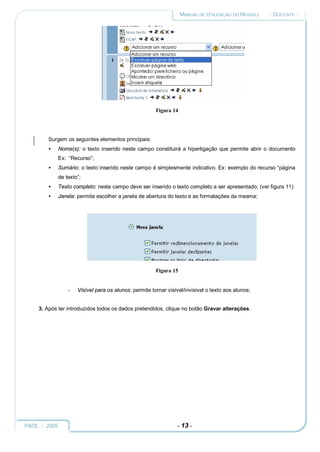 MANUAL DE UTILIZAÇÃO DO MOODLE   :: DOCENTE ::




                                                      Figura 14




        Surgem os seguintes elementos principais:
        •   Nome(s): o texto inserido neste campo constituirá a hiperligação que permite abrir o documento
            Ex: “Recurso”;
        •   Sumário: o texto inserido neste campo é simplesmente indicativo. Ex: exemplo do recurso “página
            de texto”;
        •   Texto completo: neste campo deve ser inserido o texto completo a ser apresentado; (ver figura 11)
        •   Janela: permite escolher a janela de abertura do texto e as formatações da mesma;




                                                      Figura 15


                -   Visível para os alunos: permite tornar visível/invisível o texto aos alunos;


     3. Após ter introduzidos todos os dados pretendidos, clique no botão Gravar alterações.




PAOL :: 2005                                                   - 13 -
 