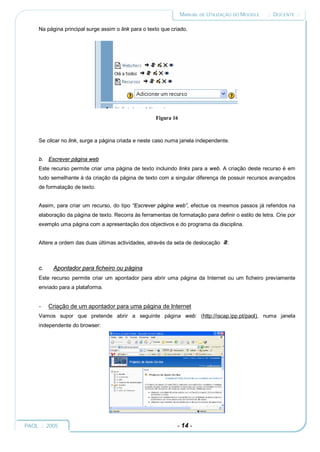 MANUAL DE UTILIZAÇÃO DO MOODLE     :: DOCENTE ::

     Na página principal surge assim o link para o texto que criado.




                                                      Figura 16



     Se clicar no link, surge a página criada e neste caso numa janela independente.


     b. Escrever página web
     Este recurso permite criar uma página de texto incluindo links para a web. A criação deste recurso é em
     tudo semelhante à da criação da página de texto com a singular diferença de possuir recursos avançados
     de formatação de texto.


     Assim, para criar um recurso, do tipo “Escrever página web”, efectue os mesmos passos já referidos na
     elaboração da página de texto. Recorra às ferramentas de formatação para definir o estilo de letra. Crie por
     exemplo uma página com a apresentação dos objectivos e do programa da disciplina.


     Altere a ordem das duas últimas actividades, através da seta de deslocação     .



     c.    Apontador para ficheiro ou página
     Este recurso permite criar um apontador para abrir uma página da Internet ou um ficheiro previamente
     enviado para a plataforma.


     -    Criação de um apontador para uma página de Internet
     Vamos supor que pretende abrir a seguinte página web: (http://iscap.ipp.pt/paol), numa janela
     independente do browser:




PAOL :: 2005                                                   - 14 -
 