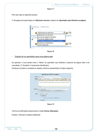MANUAL DE UTILIZAÇÃO DO MOODLE   :: DOCENTE ::

                                                     Figura 17


     Para isso siga os seguintes passos:


     1. Na página principal clique em Adicionar recurso e depois em Apontador para ficheiro ou página.




                                                     Figura 18


     -   Criação de um apontador para uma página web


     Ao aparecer a nova janela insira o “Nome” do apontador que facilitará a abertura da página web a ser
     consultada. O “Sumário” é meramente identificativo.
     Introduza os dados e complete as opções conforme apresentados na figura seguinte:




                                                     Figura 19



     Termine as definições pressionando o botão Gravar alterações.

     Surgirá, o link para a página designada:




PAOL :: 2005                                                 - 15 -
 