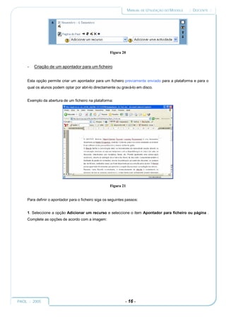MANUAL DE UTILIZAÇÃO DO MOODLE   :: DOCENTE ::




                                                      Figura 20


     -   Criação de um apontador para um ficheiro


     Esta opção permite criar um apontador para um ficheiro previamente enviado para a plataforma e para o
     qual os alunos podem optar por abri-lo directamente ou gravá-lo em disco.


     Exemplo da abertura de um ficheiro na plataforma:




                                                      Figura 21


     Para definir o apontador para o ficheiro siga os seguintes passos:


     1. Seleccione a opção Adicionar um recurso e seleccione o item Apontador para ficheiro ou página .
     Complete as opções de acordo com a imagem:




PAOL :: 2005                                                   - 16 -
 