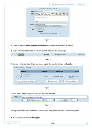 MANUAL DE UTILIZAÇÃO DO MOODLE   :: DOCENTE ::




                                                     Figura 22


     2. Clique na opção Escolha ou envie um ficheiro para designar a localização do mesmo:


     3. Clique sobre o directório no qual está armazenado o ficheiro. Ex: “Workshop”:




                                                     Figura 23


     4. Marque o ficheiro a disponibilizar aos alunos “Apoio_On-line.doc” e clique em Escolha:




                                                     Figura 24


     Surgirá, assim, a localização do ficheiro no campo Localização:




                                                     Figura 25


     De seguida pode optar por apresentar a ficheiro numa nova janela, activando a opção Nova janela.



     5. No final clique em Gravar Alterações


PAOL :: 2005                                                  - 17 -
 