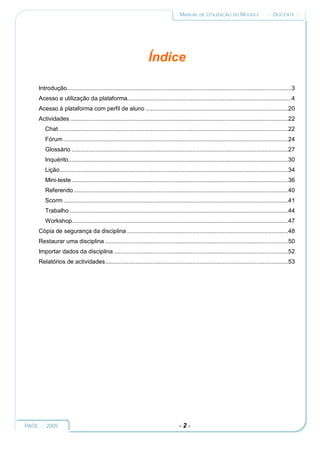 MANUAL DE UTILIZAÇÃO DO MOODLE                    :: DOCENTE ::




                                                                   Índice

     Introdução......................................................................................................................................3
     Acesso e utilização da plataforma..................................................................................................4
     Acesso à plataforma com perfil de aluno .....................................................................................20
     Actividades ..................................................................................................................................22
        Chat.........................................................................................................................................22
        Fórum ......................................................................................................................................24
        Glossário .................................................................................................................................27
        Inquérito...................................................................................................................................30
        Lição........................................................................................................................................34
        Mini-teste .................................................................................................................................36
        Referendo................................................................................................................................40
        Scorm ......................................................................................................................................41
        Trabalho ..................................................................................................................................44
        Workshop.................................................................................................................................47
     Cópia de segurança da disciplina ................................................................................................48
     Restaurar uma disciplina .............................................................................................................50
     Importar dados da disciplina ........................................................................................................52
     Relatórios de actividades.............................................................................................................53




PAOL :: 2005                                                                        -2-
 