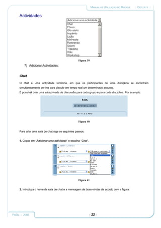 MANUAL DE UTILIZAÇÃO DO MOODLE    :: DOCENTE ::


     Actividades




                                                     Figura 39
         7) Adicionar Actividades:


     Chat

     O chat é uma actividade síncrona, em que os participantes de uma disciplina se encontram
     simultaneamente on-line para discutir em tempo real um determinado assunto.
     É possível criar uma sala privada de discussão para cada grupo e para cada disciplina. Por exemplo:




                                                     Figura 40


     Para criar uma sala de chat siga os seguintes passos:


     1. Clique em “Adicionar uma actividade” e escolha “Chat”.




                                                     Figura 41


     2. Introduza o nome da sala de chat e a mensagem de boas-vindas de acordo com a figura:




PAOL :: 2005                                                     - 22 -
 