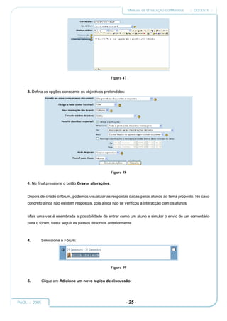 MANUAL DE UTILIZAÇÃO DO MOODLE   :: DOCENTE ::




                                                        Figura 47


     3. Defina as opções consoante os objectivos pretendidos:




                                                        Figura 48

     4. No final pressione o botão Gravar alterações.


     Depois de criado o fórum, podemos visualizar as respostas dadas pelos alunos ao tema proposto. No caso
     concreto ainda não existem respostas, pois ainda não se verificou a interacção com os alunos.


     Mais uma vez é relembrada a possibilidade de entrar como um aluno e simular o envio de um comentário
     para o fórum, basta seguir os passos descritos anteriormente.



     4.     Seleccione o Fórum:




                                                        Figura 49


     5.     Clique em Adicione um novo tópico de discussão:




PAOL :: 2005                                                    - 25 -
 