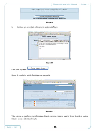MANUAL DE UTILIZAÇÃO DO MOODLE   :: DOCENTE ::




                                                     Figura 50

     6.      Adicione um comentário relativamente ao tema do fórum:




                                                     Figura 51



     8. No final, clique em


     Surge, de imediato o registo da intervenção efectuada:




                                                     Figura 52

     Volte a entrar na plataforma como Professor clicando no nome, no canto superior direito do ecrã da página
     inicial, e aceda à actividade Fórum.




PAOL :: 2005                                                  - 26 -
 