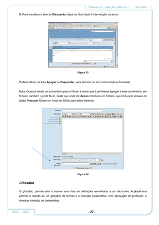 MANUAL DE UTILIZAÇÃO DO MOODLE    :: DOCENTE ::

     9. Para visualizar o item da Discussão clique no título dado à intervenção do aluno.




                                                      Figura 53


     Poderá utilizar os links Apagar ou Responder, para eliminar ou dar continuidade à discussão.


     Nota: Quando enviar um comentário para o fórum, e achar que é pertinente agregar a esse comentário, um
     ficheiro, também o pode fazer, basta que onde diz Anexo introduza um ficheiro, que irá buscar através do
     botão Procurar. Existe um limite de 500kb para estes ficheiros.




                                                      Figura 54


     Glossário

     O glossário permite criar e manter uma lista de definições semelhante a um dicionário. A plataforma
     permite a criação de um glossário de termos e a inserção colaborativa, com aprovação do professor, e
     eventual inserção de comentários.



PAOL :: 2005                                                   - 27 -
 