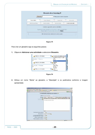 MANUAL DE UTILIZAÇÃO DO MOODLE   :: DOCENTE ::




                                                     Figura 55


     Para criar um glossário siga os seguintes passos:


     1. Clique em Adicionar uma actividade e seleccione Glossário.




                                                     Figura 56


     2. Atribua um nome “Nome” ao glossário, a “Descrição” e os parâmetros conforme a imagem
         apresentada:




PAOL :: 2005                                                 - 28 -
 