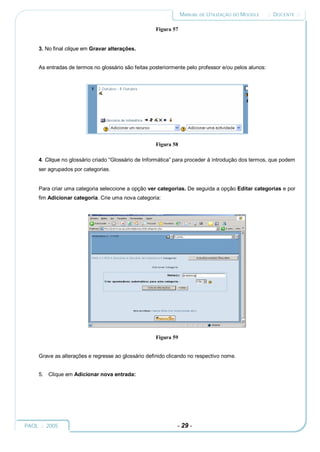 MANUAL DE UTILIZAÇÃO DO MOODLE       :: DOCENTE ::

                                                     Figura 57


     3. No final clique em Gravar alterações.


     As entradas de termos no glossário são feitas posteriormente pelo professor e/ou pelos alunos:




                                                     Figura 58

     4. Clique no glossário criado “Glossário de Informática” para proceder à introdução dos termos, que podem
     ser agrupados por categorias.


     Para criar uma categoria seleccione a opção ver categorias. De seguida a opção Editar categorias e por
     fim Adicionar categoria. Crie uma nova categoria:




                                                     Figura 59


     Grave as alterações e regresse ao glossário definido clicando no respectivo nome.


     5. Clique em Adicionar nova entrada:




PAOL :: 2005                                                  - 29 -
 