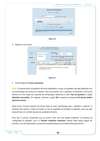 MANUAL DE UTILIZAÇÃO DO MOODLE   :: DOCENTE ::




                                                              Figura 60


     6. Adicione o novo termo:



                                   Chat
                                                                                        comunicação

                                          e-learning




                                           Comunicação síncrona, em que os intervenientes se encontram
                                           simultaneamente on-line.




                                                              Figura 61


     7. No final clique em Gravar alterações.


     Nota: É possível fazer um glossário de forma colaborativa, ou seja, um glossário que seja elaborado com
     as contribuições dos alunos por exemplo. Para isso quando criar o glossário normalmente, como já foi
     referido em cima, basta que, aquando da configuração, seleccione no item Tipo de glossário, a opção
     Glossário secundário. Em seguida, activa-se a opção Sim, aquando da pergunta Os alunos podem
     adicionar termos.


     Desta forma, torna-se possível aos alunos fazer as suas contribuições para o glossário a elaborar. O
     professor terá sempre o poder de aceitar ou não as sugestões de entradas ao glossário, para que seja
     possível haver um controlo rigoroso da qualidade do mesmo.


     Para isso, é preciso unicamente que se accione mais uma das opções existentes no processo de
     configuração do glossário, que é o Permitir classificar respostas. Através desta opção poderá ser
     activado o uso de classificações, que permite exactamente gerir as entradas feitas pelos alunos.




PAOL :: 2005                                                               - 30 -
 