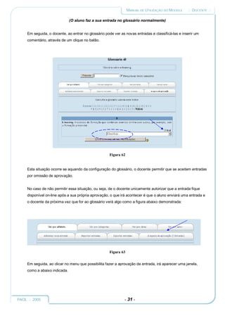 MANUAL DE UTILIZAÇÃO DO MOODLE     :: DOCENTE ::

                               (O aluno faz a sua entrada no glossário normalmente)


     Em seguida, o docente, ao entrar no glossário pode ver as novas entradas e classificá-las e inserir um
     comentário, através de um clique no balão.




                                                     Figura 62


     Esta situação ocorre se aquando da configuração do glossário, o docente permitir que se aceitem entradas
     por omissão de aprovação.


     No caso de não permitir essa situação, ou seja, de o docente unicamente autorizar que a entrada fique
     disponível on-line após a sua própria aprovação, o que irá acontecer é que o aluno enviará uma entrada e
     o docente da próxima vez que for ao glossário verá algo como a figura abaixo demonstrada:




                                                     Figura 63


     Em seguida, ao clicar no menu que possibilita fazer a aprovação da entrada, irá aparecer uma janela,
     como a abaixo indicada.




PAOL :: 2005                                                  - 31 -
 