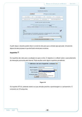 MANUAL DE UTILIZAÇÃO DO MOODLE    :: DOCENTE ::




     A partir daqui o docente poderá clicar no sinal de visto para que a entrada seja aprovada. Unicamente
     depois de este processo é que ela ficará visível para os alunos.


     Inquérito


     Os inquéritos são úteis para a avaliação do apoio on-line. O objectivo é a reflectir sobre o aproveitamento
     da interacção promovida pela Internet. Pode escolher entre alguns inquéritos pré-definido:




                                                      Figura 64


     Os inquérito ATTLS, pretende avaliar as suas atitudes perante a aprendizagem e o pensamento. É
     composto por 20 perguntas.




PAOL :: 2005                                                   - 32 -
 