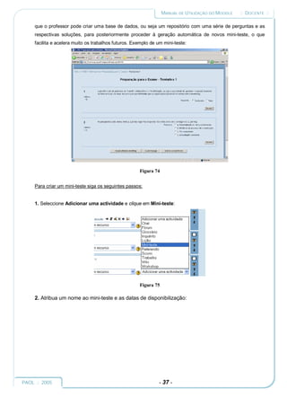 MANUAL DE UTILIZAÇÃO DO MOODLE   :: DOCENTE ::

     que o professor pode criar uma base de dados, ou seja um repositório com uma série de perguntas e as
     respectivas soluções, para posteriormente proceder à geração automática de novos mini-teste, o que
     facilita e acelera muito os trabalhos futuros. Exemplo de um mini-teste:




                                                      Figura 74


     Para criar um mini-teste siga os seguintes passos:


     1. Seleccione Adicionar uma actividade e clique em Mini-teste:




                                                      Figura 75

     2. Atribua um nome ao mini-teste e as datas de disponibilização:




PAOL :: 2005                                                    - 37 -
 