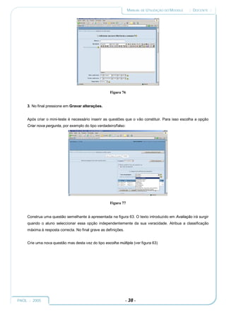 MANUAL DE UTILIZAÇÃO DO MOODLE   :: DOCENTE ::




                                                     Figura 76


     3. No final pressione em Gravar alterações.


     Após criar o mini-teste é necessário inserir as questões que o vão constituir. Para isso escolha a opção
     Criar nova pergunta, por exemplo do tipo verdadeiro/falso:




                                                     Figura 77


     Construa uma questão semelhante à apresentada na figura 63. O texto introduzido em Avaliação irá surgir
     quando o aluno seleccionar essa opção independentemente da sua veracidade. Atribua a classificação
     máxima à resposta correcta. No final grave as definições.


     Crie uma nova questão mas desta vez do tipo escolha múltipla (ver figura 63)




PAOL :: 2005                                                     - 38 -
 