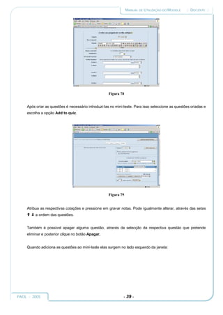 MANUAL DE UTILIZAÇÃO DO MOODLE     :: DOCENTE ::




                                                     Figura 78


     Após criar as questões é necessário introduzi-las no mini-teste. Para isso seleccione as questões criadas e
     escolha a opção Add to quiz.




                                                     Figura 79


     Atribua as respectivas cotações e pressione em gravar notas. Pode igualmente alterar, através das setas
          a ordem das questões.


     Também é possível apagar alguma questão, através da selecção da respectiva questão que pretende
     eliminar e posterior clique no botão Apagar.


     Quando adiciona as questões ao mini-teste elas surgem no lado esquerdo da janela:




PAOL :: 2005                                                  - 39 -
 