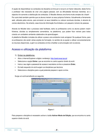 MANUAL DE UTILIZAÇÃO DO MOODLE     :: DOCENTE ::

     A opção de disponibilizar os conteúdos da disciplina on-line por si só já é um factor relevante, desta forma
     o professor não necessita de criar uma página pessoal, com as dificuldades técnicas inerentes, se o
     objectivo for somente a distribuição de conteúdos. O Moodle oferece uma forma muito simples de o fazer!
     Por outro lado também permite que os alunos insiram os seus próprios ficheiros. Actualmente a ferramenta
     web, utilizada pelos alunos, para enviarem os seus trabalhos ou colocar eventuais dúvidas, é através do
     correio electrónico. No entanto, essa troca de informação fica limitada a um pequeno número de pessoas.


     Através do Moodle todo o processo está facilitado, tanto os professores como os alunos podem inserir
     ficheiros, dúvidas ou simplesmente comentários, na plataforma, que podem ficar visíveis para todos
     criando um verdadeiro ambiente colaborativo de aprendizagem.
     A plataforma Moodle é simples de utilizar e possui uma ambiente muito amigável. De qualquer forma, para
     os professores vão existir várias acções de formação, no sentido de os ajudar a utilizar convenientemente
     os recursos disponíveis, a gerir os conteúdos on-line e facilitar a comunicação com os alunos.



     Acesso e utilização da plataforma

         1) Entrar na plataforma:
         •   Abra o Internet Explorer e digite o endereço: http://paol.iscap.ipp.pt/
         •   Seleccione a opção Entrar, que se encontra no canto superior direito do ecrã.
         •   Insira o seu login e password de acesso à secretaria on-line e pressione Enter.
         •   Do lado esquerdo do ecrã surgem as disciplinas que lecciona.
         •   Seleccione a disciplina para a qual pretende preparar o apoio on-line.


         Surge um ecrã semelhante ao seguinte:




                                                        Figura 1


     Para preparar a disciplina é necessário activar o botão Activar Modo de Edição, que se encontra no canto
     superior direito do ecrã.




PAOL :: 2005                                                       -4-
 