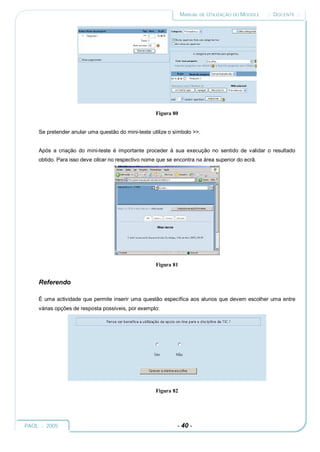 MANUAL DE UTILIZAÇÃO DO MOODLE   :: DOCENTE ::




                                                     Figura 80


     Se pretender anular uma questão do mini-teste utilize o símbolo >>.


     Após a criação do mini-teste é importante proceder à sua execução no sentido de validar o resultado
     obtido. Para isso deve clicar no respectivo nome que se encontra na área superior do ecrã.




                                                     Figura 81


     Referendo

     É uma actividade que permite inserir uma questão específica aos alunos que devem escolher uma entre
     várias opções de resposta possíveis, por exemplo:




                                                     Figura 82




PAOL :: 2005                                                  - 40 -
 
