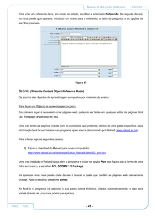 MANUAL DE UTILIZAÇÃO DO MOODLE   :: DOCENTE ::

     Para criar um referendo deve, em modo de edição, escolher a actividade Referendo. De seguida deverá,
     na nova janela que aparece, introduzir um nome para o referendo, o texto da pergunta, e as opções de
     escolha possíveis.




                                                       Figura 83


     Scorm (Sharable Content Object Reference Model)
     Os scorms são objectos de aprendizagem compostos por materiais de ensino.


     Para fazer um Objecto de aprendizagem (scorm):

     Em primeiro lugar é necessário criar páginas web, podendo ser feitas em qualquer editor de páginas html
     (ex: frontpage; dreamweaver; etc).


     Uma vez tendo as páginas criadas com os conteúdos que pretende, dentro de uma pasta específica, essa
     informação terá de ser tratada num programa open source denominado por Reload (www.reload.ac.uk).


     Para o fazer siga os seguintes passos:


         1) Fazer o download do Reload para o seu computador:
             http://www.reload.ac.uk/download/Setup_ReloadEditor202_win.exe


     Uma vez instalado o Reload basta abrir o programa e clicar na opção New que figura sob a forma de uma
     folha em branco, e escolher ADL SCORM 1.2 Package.


     Irá aparecer uma nova janela onde deverá ir buscar a pasta que contém as páginas web previamente
     criadas. Após a escolha, pressione select.


     Ao fazê-lo o programa irá associar à sua pasta outros ficheiros, criados automaticamente, e isso será
     visível através de uma nova janela que aparece.



PAOL :: 2005                                                   - 41 -
 