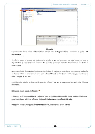 MANUAL DE UTILIZAÇÃO DO MOODLE   :: DOCENTE ::




                                                    Figura 84
     Seguidamente, clique com o botão direito do rato em cima de Organizations e seleccione a opção Add
     Organization.


     O próximo passo é arrastar as páginas web criadas e que se encontram do lado esquerdo, para a
     Organization que se acabou de adicionar. No exemplo acima demonstrado, denominam-se por “teste” e
     “teste2” (azul).


     Após a conclusão desse passo, basta clicar no símbolo do zip que se encontra na barra superior da janela
     do Reload Editor. Irá aparecer um aviso com a frase “The object has been modified do you wish to save
     these changes”, e dirá yes.


     Seguidamente, escolha onde pretende guardar o ficheiro zip que o programa cria a partir dos ficheiros
     elaborados.


     2) Inserir o Scorm criado, no Moodle:


     A inserção do Scorm no Moodle é a segunda parte do processo. Deste modo, o que necessita de fazer é,
     em primeiro lugar, adicionar o ficheiro zip à opção ficheiros do menu Administração.


     O segundo passo é, na opção Adicionar Actividade, seleccionar a opção Scorm.




PAOL :: 2005                                                 - 42 -
 