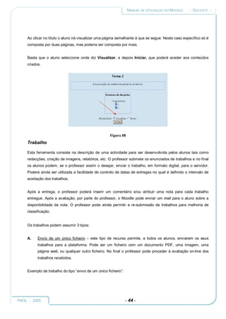 MANUAL DE UTILIZAÇÃO DO MOODLE    :: DOCENTE ::




     Ao clicar no título o aluno irá visualizar uma página semelhante à que se segue. Neste caso específico só é
     composta por duas páginas, mas poderia ser composta por mais.


     Basta que o aluno seleccione onde diz Visualizar, e depois Iniciar, que poderá aceder aos conteúdos
     criados.




                                                      Figura 88
     Trabalho

     Esta ferramenta consiste na descrição de uma actividade para ser desenvolvida pelos alunos tais como
     redacções, criação de imagens, relatórios, etc. O professor submete os enunciados de trabalhos e no final
     os alunos podem, se o professor assim o desejar, enviar o trabalho, em formato digital, para o servidor.
     Poderá ainda ser utilizada a facilidade de controlo de datas de entregas no qual é definido o intervalo de
     aceitação dos trabalhos.


     Após a entrega, o professor poderá inserir um comentário e/ou atribuir uma nota para cada trabalho
     entregue. Após a avaliação, por parte do professor, o Moodle pode enviar um mail para o aluno sobre a
     disponibilidade da nota. O professor pode ainda permitir a re-submissão de trabalhos para melhoria de
     classificação.


     Os trabalhos podem assumir 3 tipos:


     A.    Envio de um único ficheiro – este tipo de recurso permite, a todos os alunos, enviarem os seus
           trabalhos para a plataforma. Pode ser um ficheiro com um documento PDF, uma imagem, uma
           página web, ou qualquer outro ficheiro. No final o professor pode proceder à avaliação on-line dos
           trabalhos recebidos.


     Exemplo de trabalho do tipo “envio de um único ficheiro”:




PAOL :: 2005                                                     - 44 -
 