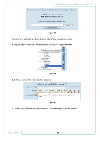 MANUAL DE UTILIZAÇÃO DO MOODLE   :: DOCENTE ::




                                                      Figura 89


     Para criar um trabalho do tipo “Envio único de ficheiro” siga os seguintes passos:


     1. Clique em Seleccionar uma nova actividade e seleccione a opção Trabalho.




                                                      Figura 90


     2. Defina os campos Nome do Trabalho e Descrição:




                                                      Figura 91


     3. Defina a Nota máxima a atribuir ao trabalho, a Data de entrega e o Tipo de Trabalho:




PAOL :: 2005                                                   - 45 -
 