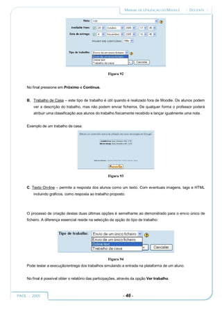 MANUAL DE UTILIZAÇÃO DO MOODLE    :: DOCENTE ::




                                                      Figura 92


     No final pressione em Próximo e Continue.


     B. Trabalho de Casa – este tipo de trabalho é útil quando é realizado fora de Moodle. Os alunos podem
         ver a descrição do trabalho, mas não podem enviar ficheiros. De qualquer forma o professor poderá
         atribuir uma classificação aos alunos do trabalho fisicamente recebido e lançar igualmente uma nota.


     Exemplo de um trabalho de casa.




                                                      Figura 93


     C. Texto On-line – permite a resposta dos alunos como um texto. Com eventuais imagens, tags e HTML
         incluindo gráficos, como resposta ao trabalho proposto.




     O processo de criação destas duas últimas opções é semelhante ao demonstrado para o envio único de
     ficheiro. A diferença essencial reside na selecção da opção do tipo de trabalho:




                                                      Figura 94
     Pode testar a execução/entrega dos trabalhos simulando a entrada na plataforma de um aluno.


     No final é possível obter o relatório das participações, através da opção Ver trabalho.



PAOL :: 2005                                                   - 46 -
 