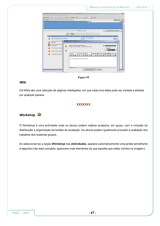 MANUAL DE UTILIZAÇÃO DO MOODLE   :: DOCENTE ::




                                                    Figura 95
     Wiki

     Os Wikis são uma colecção de páginas interligadas, em que cada uma delas pode ser visitada e editada
     por qualquer pessoa.


                                                  XXXXXXX


     Workshop


     O Workshop é uma actividade onde os alunos podem realizar projectos, em grupo, com a inclusão da
     distribuição e organização de tarefas de avaliação. Os alunos podem igualmente proceder à avaliação dos
     trabalhos dos restantes grupos.


     Ao seleccionar-se a opção Workshop nas Actividades, aparece automaticamente uma janela semelhante
     à seguinte (não está completa, aparecem mais elementos do que aqueles que estão visíveis na imagem):




PAOL :: 2005                                                - 47 -
 