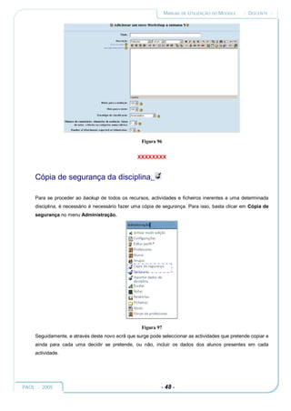 MANUAL DE UTILIZAÇÃO DO MOODLE   :: DOCENTE ::




                                                   Figura 96


                                                  XXXXXXXX


     Cópia de segurança da disciplina.

     Para se proceder ao backup de todos os recursos, actividades e ficheiros inerentes a uma determinada
     disciplina, é necessário é necessário fazer uma cópia de segurança. Para isso, basta clicar em Cópia de
     segurança no menu Administração.




                                                   Figura 97
     Seguidamente, e através deste novo ecrã que surge pode seleccionar as actividades que pretende copiar e
     ainda para cada uma decidir se pretende, ou não, incluir os dados dos alunos presentes em cada
     actividade.




PAOL :: 2005                                                - 48 -
 