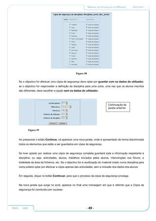 MANUAL DE UTILIZAÇÃO DO MOODLE       :: DOCENTE ::




                                                       Figura 98


     Se o objectivo for efectuar uma cópia de segurança deve optar por guardar com os dados do utilizador,
     se o objectivo for reaproveitar a definição da disciplina para uma outra, uma vez que os alunos inscritos
     são diferentes, deve escolher a opção sem os dados do utilizador.




                                                                                    Continuação da
                                                                                    janela anterior




             Figura 99


     Ao pressionar o botão Continue, irá aparecer uma nova janela, onde é apresentado de forma discriminada
     todos os elementos que estão a ser guardados em cópia de segurança.


     Se tiver optado por realizar uma cópia de segurança completa guardará toda a informação respeitante à
     disciplina, ou seja, actividades, alunos, trabalhos enviados pelos alunos, intervenções nos fóruns, a
     totalidade da área de ficheiros, etc. Se o objectivo for a reutilização do material criado numa disciplina para
     outra poderá optar por efectuar a cópia apenas das actividades, sem a inclusão dos dados dos alunos:


     Em seguida, clique no botão Continuar, para que o processo da cópia de segurança prossiga.


     Na nova janela que surge no ecrã, aparece no final uma mensagem em que é referido que a Cópia de
     segurança foi concluída com sucesso.




PAOL :: 2005                                                    - 49 -
 
