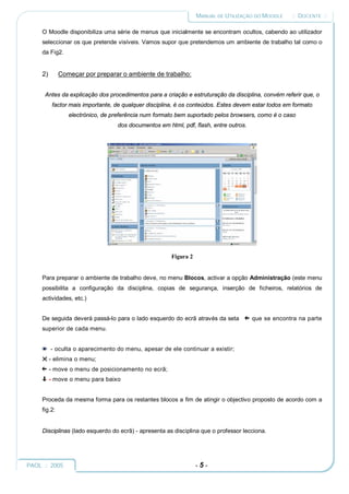 MANUAL DE UTILIZAÇÃO DO MOODLE     :: DOCENTE ::

     O Moodle disponibiliza uma série de menus que inicialmente se encontram ocultos, cabendo ao utilizador
     seleccionar os que pretende visíveis. Vamos supor que pretendemos um ambiente de trabalho tal como o
     da Fig2.


     2)       Começar por preparar o ambiente de trabalho:


      Antes da explicação dos procedimentos para a criação e estruturação da disciplina, convém referir que, o
           factor mais importante, de qualquer disciplina, é os conteúdos. Estes devem estar todos em formato
                 electrónico, de preferência num formato bem suportado pelos browsers, como é o caso
                                   dos documentos em html, pdf, flash, entre outros.




                                                       Figura 2


     Para preparar o ambiente de trabalho deve, no menu Blocos, activar a opção Administração (este menu
     possibilita a configuração da disciplina, copias de segurança, inserção de ficheiros, relatórios de
     actividades, etc.)


     De seguida deverá passá-lo para o lado esquerdo do ecrã através da seta           que se encontra na parte
     superior de cada menu.


          - oculta o aparecimento do menu, apesar de ele continuar a existir;
          - elimina o menu;
          - move o menu de posicionamento no ecrã;
          - move o menu para baixo


     Proceda da mesma forma para os restantes blocos a fim de atingir o objectivo proposto de acordo com a
     fig.2:


     Disciplinas (lado esquerdo do ecrã) - apresenta as disciplina que o professor lecciona.




PAOL :: 2005                                                      -5-
 