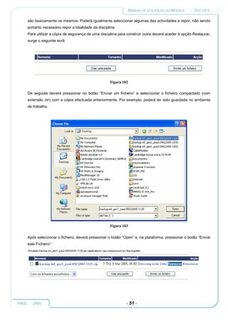 MANUAL DE UTILIZAÇÃO DO MOODLE   :: DOCENTE ::

     são basicamente os mesmos. Poderá igualmente seleccionar algumas das actividades a repor, não sendo
     portanto necessário repor a totalidade da disciplina.
     Para utilizar a cópia de segurança de uma disciplina para construir outra deverá aceder à opção Restaurar,
     surge o seguinte ecrã:




                                                      Figura 102

     De seguida deverá pressionar no botão “Enviar um ficheiro” e seleccionar o ficheiro compactado (com
     extensão   ZIP)   com a cópia efectuada anteriormente. Por exemplo, poderá ter sido guardada no ambiente
     de trabalho.




                                                      Figura 103

     Após seleccionar o ficheiro, deverá pressionar o botão “Open” e, na plataforma, pressionar o botão “Enviar
     este Ficheiro”:




PAOL :: 2005                                                   - 51 -
 