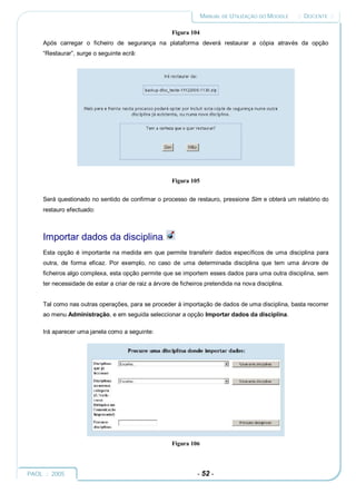 MANUAL DE UTILIZAÇÃO DO MOODLE    :: DOCENTE ::

                                                      Figura 104
     Após carregar o ficheiro de segurança na plataforma deverá restaurar a cópia através da opção
     “Restaurar”, surge o seguinte ecrã:




                                                      Figura 105


     Será questionado no sentido de confirmar o processo de restauro, pressione Sim e obterá um relatório do
     restauro efectuado:



     Importar dados da disciplina.
     Esta opção é importante na medida em que permite transferir dados específicos de uma disciplina para
     outra, de forma eficaz. Por exemplo, no caso de uma determinada disciplina que tem uma árvore de
     ficheiros algo complexa, esta opção permite que se importem esses dados para uma outra disciplina, sem
     ter necessidade de estar a criar de raiz a árvore de ficheiros pretendida na nova disciplina.


     Tal como nas outras operações, para se proceder à importação de dados de uma disciplina, basta recorrer
     ao menu Administração, e em seguida seleccionar a opção Importar dados da disciplina.

     Irá aparecer uma janela como a seguinte:




                                                      Figura 106




PAOL :: 2005                                                    - 52 -
 