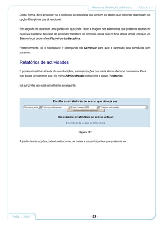 MANUAL DE UTILIZAÇÃO DO MOODLE    :: DOCENTE ::

     Desta forma, deve proceder-se à selecção da disciplina que contém os dados que pretende reproduzir, na
     opção Disciplinas que já leccionei.


     Em seguida irá aparecer uma janela em que pode fazer a triagem dos elementos que pretende reproduzir
     na nova disciplina. No caso de pretender transferir só ficheiros, basta que no final dessa janela coloque um
     Sim no local onde refere Ficheiros da disciplina.


     Posteriormente, só é necessário ir carregando no Continuar para que a operação seja concluída com
     sucesso.


     Relatórios de actividades
     É possível verificar através da sua disciplina, as intervenções que cada aluno efectuou na mesma. Para
     isso basta unicamente que, no menu Administração seleccione a opção Relatórios.


     Irá surgir-lhe um ecrã semelhante ao seguinte:




                                                      Figura 107


     A partir destas opções poderá seleccionar, as datas e os participantes que pretende ver.




PAOL :: 2005                                                   - 53 -
 