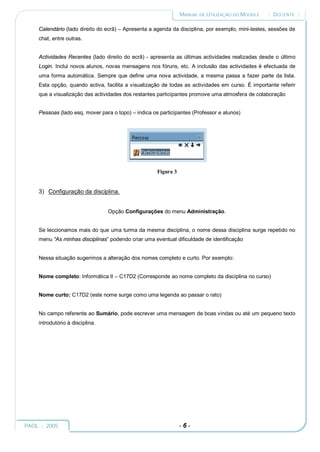 MANUAL DE UTILIZAÇÃO DO MOODLE    :: DOCENTE ::

     Calendário (lado direito do ecrã) – Apresenta a agenda da disciplina, por exemplo, mini-testes, sessões de
     chat, entre outras.


     Actividades Recentes (lado direito do ecrã) - apresenta as últimas actividades realizadas desde o último
     Login. Inclui novos alunos, novas mensagens nos fóruns, etc. A inclusão das actividades é efectuada de
     uma forma automática. Sempre que define uma nova actividade, a mesma passa a fazer parte da lista.
     Esta opção, quando activa, facilita a visualização de todas as actividades em curso. É importante referir
     que a visualização das actividades dos restantes participantes promove uma atmosfera de colaboração


     Pessoas (lado esq, mover para o topo) – indica os participantes (Professor e alunos)




                                                      Figura 3


     3) Configuração da disciplina.


                                  Opção Configurações do menu Administração.


     Se leccionamos mais do que uma turma da mesma disciplina, o nome dessa disciplina surge repetido no
     menu “As minhas disciplinas” podendo criar uma eventual dificuldade de identificação


     Nessa situação sugerimos a alteração dos nomes completo e curto. Por exemplo:


     Nome completo: Informática II – C17D2 (Corresponde ao nome completo da disciplina no curso)


     Nome curto: C17D2 (este nome surge como uma legenda ao passar o rato)


     No campo referente ao Sumário, pode escrever uma mensagem de boas vindas ou até um pequeno texto
     introdutório à disciplina.




PAOL :: 2005                                                     -6-
 