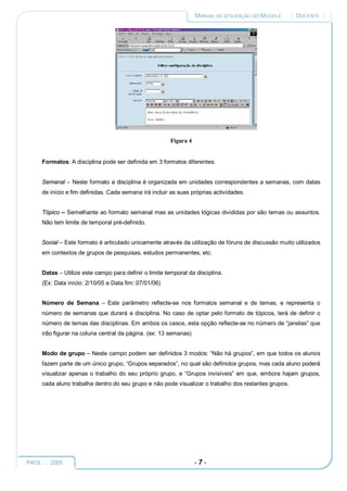 MANUAL DE UTILIZAÇÃO DO MOODLE     :: DOCENTE ::




                                                        Figura 4


     Formatos: A disciplina pode ser definida em 3 formatos diferentes:


     Semanal – Neste formato a disciplina é organizada em unidades correspondentes a semanas, com datas
     de início e fim definidas. Cada semana irá incluir as suas próprias actividades.


     Tópico – Semelhante ao formato semanal mas as unidades lógicas divididas por são temas ou assuntos.
     Não tem limite de temporal pré-definido.


     Social – Este formato é articulado unicamente através da utilização de fóruns de discussão muito utilizados
     em contextos de grupos de pesquisas, estudos permanentes, etc.


     Datas – Utilize este campo para definir o limite temporal da disciplina.
     (Ex: Data início: 2/10/05 e Data fim: 07/01/06)


     Número de Semana – Este parâmetro reflecte-se nos formatos semanal e de temas, e representa o
     número de semanas que durará a disciplina. No caso de optar pelo formato de tópicos, terá de definir o
     número de temas das disciplinas. Em ambos os casos, esta opção reflecte-se no número de “janelas” que
     irão figurar na coluna central da página. (ex: 13 semanas)


     Modo de grupo – Neste campo podem ser definidos 3 modos: “Não há grupos”, em que todos os alunos
     fazem parte de um único grupo, “Grupos separados”, no qual são definidos grupos, mas cada aluno poderá
     visualizar apenas o trabalho do seu próprio grupo, e “Grupos invisíveis” em que, embora hajam grupos,
     cada aluno trabalha dentro do seu grupo e não pode visualizar o trabalho dos restantes grupos.




PAOL :: 2005                                                       -7-
 