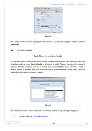 MANUAL DE UTILIZAÇÃO DO MOODLE   :: DOCENTE ::




                                                          Figura 5


     No final de escolher todas as opções pretendidas, finaliza-se a operação carregando no botão Guardar
     alterações.


     4)       Inscrição dos alunos


                                         Opção Alunos do menu Administração


     A inscrição dos alunos pode ser feita pelos docentes, ou pelos próprios alunos. Para inscrever um aluno na
     disciplina aceda ao menu Administração e seleccione a opção Alunos. Seguidamente proceda à
     pesquisa do aluno através do nome ou do número. Uma vez encontrado o aluno, seleccione o nome e,
     através da seta se encontra entre as duas colunas (ver fig. 6) movimenta-se o nome para a coluna da
     esquerda, ficando assim concluída a inscrição.




                                                          Figura 6


     No caso de ser o aluno a efectuar o processo de inscrição, ele terá de seguir os seguintes passos:


          •        Digitar o endereço: http://paol.iscap.ipp.pt/



PAOL :: 2005                                                         -8-
 