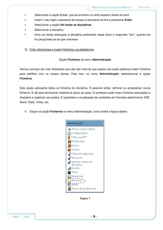 MANUAL DE UTILIZAÇÃO DO MOODLE    :: DOCENTE ::

         •        Seleccionar a opção Entrar, que se encontra no canto superior direito do ecrã.
         •        Inserir o seu login e password de acesso à secretaria on-line e pressionar Enter.
         •        Seleccionar a opção Ver todas as disciplinas.
         •        Seleccionar a disciplina.
         •        Uma vez tendo alcançado a disciplina pretendida, basta clicar e responder “sim”, quando lhe
                  for perguntado se se quer inscrever.


         5) Criar directorias e inserir ficheiros na plataforma


                                      Opção Ficheiros do menu Administração


     Vamos começar por criar directorias que não são mais do que pastas nas quais podemos inserir ficheiros
     para partilhar com os nossos alunos. Para isso, no menu Administração, selecciona-se a opção
     Ficheiros.


     Esta opção apresenta todos os ficheiros da disciplina. É possível editar, eliminar ou acrescentar novos
     ficheiros. É útil para armazenar material de apoio às aulas. O professor pode inserir ficheiros associados à
     disciplina e organizar por pastas. É suportada a visualização de conteúdos em formatos electrónicos: PDF,
     Word, Flash, Vídeo, etc.


         1. Clique na opção Ficheiros no menu Administração, como ilustra a figura abaixo:




                                                         Figura 7




PAOL :: 2005                                                        -9-
 