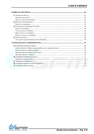 GERIR UMA DISCIPLINA ................................
31. PUBLICAR NOTÍCIAS ................................
Adicionar uma notícia................................
Editar ou remover uma notícia
32. ENVIAR E LER MENSAGENS ................................
Enviar e ler mensagens ................................
33. UTILIZAR O CALENDÁRIO E E
Entrar no calendário................................
Criar eventos no calendário................................
Editar eventos no calendário................................
Remover eventos no calendário
34. PUBLICAR NOTAS................................
Ver as notas dos participantes de u
CONFIGURAÇÃO E ADMINISTRAÇÃO
35. CONHECER O MODO DE EDIÇÃO
Activar o Modo de Edição numa disciplina ou na página principal
Fazer alterações no Modo de edição
Adicionar uma actividade ou um recurso
Adicionar um bloco à página
36. CONHECER OS PRINCIPAIS BLOCOS
Conhecer os principais blocos
37. IMPORTAR UMA DISCIPLINA................................
38. ALTERAR O ASPECTO DA PÁGINA PRINCIPAL
39. ATRIBUIR CARGOS GLOBAIS ................................
Moodle para p
................................................................................................
................................................................................................................................
................................................................................................
Editar ou remover uma notícia................................................................................................
................................................................................................
................................................................................................
EVENTOS ................................................................................................
................................................................................................................................
................................................................................................
................................................................................................
Remover eventos no calendário................................................................................................
................................................................................................................................
Ver as notas dos participantes de uma disciplina ................................................................
ISTRAÇÃO................................................................................................
IÇÃO ................................................................................................
numa disciplina ou na página principal................................
Fazer alterações no Modo de edição ................................................................................................
Adicionar uma actividade ou um recurso................................................................................................
................................................................................................
S BLOCOS ................................................................................................
Conhecer os principais blocos ................................................................................................
................................................................................................
ÁGINA PRINCIPAL ................................................................
................................................................................................
OO QQUUEE ÉÉ OO MMOOOODDLLEE
professores - Pág. 3/78
..................................................................... 60
.......................................... 61
........................................................................ 61
........................................................... 62
................................................................ 63
...................................................................... 63
............................................... 64
.......................................... 64
............................................................... 64
.............................................................. 65
.......................................................... 65
............................................... 66
.............................................................. 66
............................................. 67
......................................................... 68
................................................................. 69
................................................. 69
........................................... 69
............................................................. 70
.................................................... 71
........................................................... 72
............................................................... 75
..................................................................... 76
.............................................................. 77
 