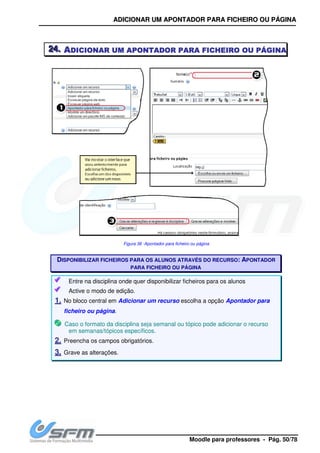 AA
222444... AAAADICIONARDICIONARDICIONARDICIONAR UMUMUMUM
DISPONIBILIZAR FICHEI
Entre na disciplina onde quer disponibilizar ficheiros para os alunos
Active o modo de edição.
11.. No bloco central em
ficheiro ou página.
Caso o formato da disciplina seja semanal ou tópico pode adicionar o recurso
em semanas/tópicos específicos.
22.. Preencha os campos obrigatórios.
33.. Grave as alterações.
AADDIICCIIOONNAARR UUMM AAPPOONNTTAADDOORR PPAARRAA FFII
Moodle para pro
UMUMUMUM AAAAPONTADORPONTADORPONTADORPONTADOR PARAPARAPARAPARA FFFFICHEIROICHEIROICHEIROICHEIRO
Figura 36 -Apontador para ficheiro ou página
ISPONIBILIZAR FICHEIROS PARA OS ALUNOS ATRAVÉS DO RECURSO
PARA FICHEIRO OU PÁGINA
Entre na disciplina onde quer disponibilizar ficheiros para os alunos
tive o modo de edição.
No bloco central em Adicionar um recurso escolha a opção Apontador para
.
Caso o formato da disciplina seja semanal ou tópico pode adicionar o recurso
em semanas/tópicos específicos.
Preencha os campos obrigatórios.
Grave as alterações.
IICCHHEEIIRROO OOUU PPÁÁGGIINNAA
professores - Pág. 50/78
ICHEIROICHEIROICHEIROICHEIRO OUOUOUOU PÁGINAPÁGINAPÁGINAPÁGINA
TRAVÉS DO RECURSO: APONTADOR
Entre na disciplina onde quer disponibilizar ficheiros para os alunos
Apontador para
Caso o formato da disciplina seja semanal ou tópico pode adicionar o recurso
 