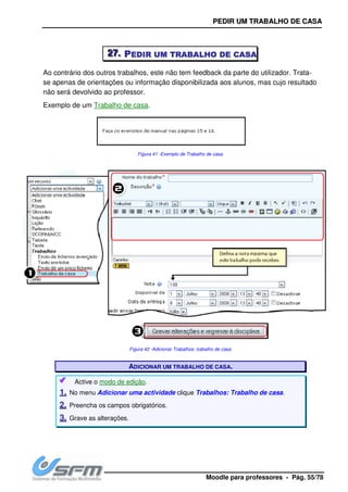 222777... PPPP
Ao contrário dos outros trabalhos, este não tem feedback da parte do utilizador. Trata
se apenas de orientações ou informação disponibilizada aos alunos, mas cujo resultado
não será devolvido ao professor.
Exemplo de um Trabalho de casa
Active o modo de edição
11.. No menu Adicionar uma actividade
22.. Preencha os campos obrigatórios.
33.. Grave as alterações.
PPEEDDIIRR UUMM TT
Moodle para pro
PPPPEDIREDIREDIREDIR UMUMUMUM TTTTRABALHORABALHORABALHORABALHO DEDEDEDE CASACASACASACASA
Ao contrário dos outros trabalhos, este não tem feedback da parte do utilizador. Trata
se apenas de orientações ou informação disponibilizada aos alunos, mas cujo resultado
do ao professor.
Trabalho de casa.
Figura 41 -Exemplo de Trabalho de casa.
Figura 42 -Adicionar Trabalhos: trabalho de casa.
ADICIONAR UM TRABALHO DE CASA.
modo de edição.
Adicionar uma actividade clique Trabalhos: Trabalho de casa
Preencha os campos obrigatórios.
Grave as alterações.
TTRRAABBAALLHHOO DDEE CCAASSAA
professores - Pág. 55/78
CASACASACASACASA
Ao contrário dos outros trabalhos, este não tem feedback da parte do utilizador. Trata-
se apenas de orientações ou informação disponibilizada aos alunos, mas cujo resultado
Trabalho de casa.
 