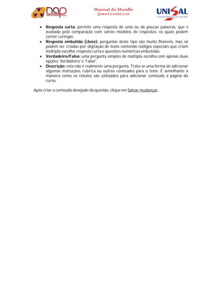 Manual do Moodle
Questionários
 Resposta curta: permite uma resposta de uma ou de poucas palavras, que é
avaliada pela comparação com vários modelos de respostas, os quais podem
conter curingas.
 Resposta embutida (cloze): perguntas deste tipo são muito flexíveis, mas só
podem ser criadas por digitação de texto contendo códigos especiais que criam
múltipla escolha, resposta curta e questões numéricas embutidas.
 Verdadeiro/Falso: uma pergunta simples de múltipla escolha com apenas duas
opções ´Verdadeiro' e ´Falso'.
 Descrição: esta não é realmente uma pergunta. Trata-se uma forma de adicionar
algumas instruções, rubrica ou outros conteúdos para o teste. É semelhante à
maneira como os rótulos são utilizados para adicionar conteúdo à página do
curso.
Após criar o conteúdo desejado da questão, clique em Salvar mudanças.
 