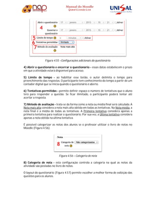 Manual do Moodle
Questionários
Figura 4.55 –Configurações adicionais do questionário.
4) Abrir o questionário e encerrar o questionário - essas datas estabelecem o prazo
em que a atividade estará disponível para acesso.
5) Limite de tempo - ao habilitar esse botão, o autor delimita o tempo para
preenchimento das respostas. O participante tem conhecimento do tempo a partir de um
contador digital que se inicia quando o questionário é aberto.
6) Tentativas permitidas - permite definir espaço o número de tentativas que o aluno
terá para responder a questão. Se ficar ilimitado, o participante poderá tentar até
acertar a resposta.
7) Método de avaliação - trata-se da forma como a nota ou média final será calculada. A
Nota mais alta considera a nota mais alta obtida em todas as tentativas. Na Nota média, a
nota final é a média de todas as tentativas. A Primeira tentativa considera apenas a
primeira tentativa para realizar o questionário. Por sua vez, a Última tentativa considera
apenas a nota obtida na última tentativa.
É possível categorizar as notas dos alunos se o professor utilizar o livro de notas no
Moodle (Figura 4.56).
Figura 4.56 – Categoria de nota
8) Categoria de nota - esta configuração controla a categoria na qual as notas da
atividade são postadas no livro de notas.
O layout do questionário (Figura 4.57) permite escolher a melhor forma de exibição das
questões para os alunos.
 