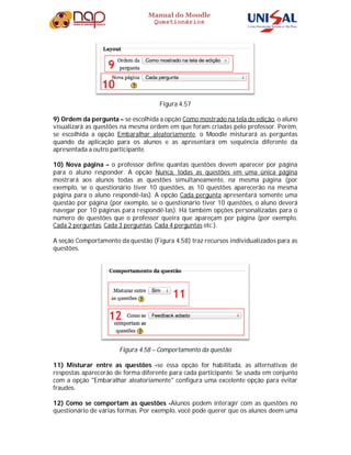 Manual do Moodle
Questionários
Figura 4.57
9) Ordem da pergunta – se escolhida a opção Como mostrado na tela de edição, o aluno
visualizará as questões na mesma ordem em que foram criadas pelo professor. Porém,
se escolhida a opção Embaralhar aleatoriamente, o Moodle misturará as perguntas
quando da aplicação para os alunos e as apresentará em sequência diferente da
apresentada a outro participante.
10) Nova página – o professor define quantas questões devem aparecer por página
para o aluno responder. A opção Nunca, todas as questões em uma única página
mostrará aos alunos todas as questões simultaneamente, na mesma página (por
exemplo, se o questionário tiver 10 questões, as 10 questões aparecerão na mesma
página para o aluno respondê-las). A opção Cada pergunta apresentará somente uma
questão por página (por exemplo, se o questionário tiver 10 questões, o aluno deverá
navegar por 10 páginas para respondê-las). Há também opções personalizadas para o
número de questões que o professor queira que apareçam por página (por exemplo,
Cada 2 perguntas, Cada 3 perguntas, Cada 4 perguntas etc.).
A seção Comportamento da questão (Figura 4.58) traz recursos individualizados para as
questões.
Figura 4.58 – Comportamento da questão
11) Misturar entre as questões -se essa opção for habilitada, as alternativas de
respostas aparecerão de forma diferente para cada participante. Se usada em conjunto
com a opção "Embaralhar aleatoriamente" configura uma excelente opção para evitar
fraudes.
12) Como se comportam as questões -Alunos podem interagir com as questões no
questionário de várias formas. Por exemplo, você pode querer que os alunos deem uma
 