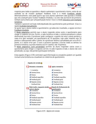 Manual do Moodle
Questionários
resposta para todas as questões e depois submetam o questionário inteiro, antes de ser
avaliado ou de receber qualquer feedback. Esse é o modo Feedback adiado.
Alternativamente, você pode querer que seus alunos submetam cada questão à medida
que eles avançam para receber feedback imediato, e se eles não acertarem de primeira,
tenham outra chance por uma pontuação menor. Esse é o modo Interativo com múltiplas
tentativas.
Também é possível correção individualizada dos questionários pelo professor. Essa é a
opção Avaliada manualmente.
Se quiser que o aluno realize o questionário e já saiba dos resultados, a opção correta é
Feedback imediato.
O Modo adaptativo permite que o aluno responda várias vezes o questionário para
chegar à resposta correta. Porém, a cada tentativa errada, o sistema penalizará o aluno
diminuindo sua nota. O professor pode configurar o quanto da nota o aluno perderá a
cada erro (por exemplo, um questionário de 10 questões, cujo valor máximo seja 10
pontos e cada questão valha 1 ponto. Se o professor definiu a penalidade por erro em 0,1
ponto, se o aluno errar por 3 vezes a primeira questão e acertar todas as demais na
primeira tentativa, sua nota máxima será 9,7 pontos, não 10 pontos).
O Modo adaptativo (sem penalidade) permite ao aluno responder várias vezes o
questionário para chegar à resposta correta. A cada resposta errada, o aluno não será
penalizado, ou seja, não perderá pontuação nenhuma.
Estas opções (Figura 4.59) controlam qual informação os estudantes podem ver quando
revisam uma tentativa ou visualizam os relatórios do questionário.
Figura 4.59 – Opções de revisão
 