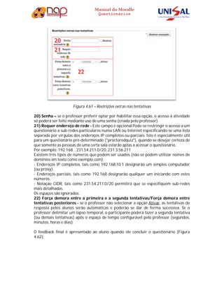 Manual do Moodle
Questionários
Figura 4.61 – Restrições extras nas tentativas
20) Senha – se o professor preferir optar por habilitar essa opção, o acesso à atividade
só poderá ser feito mediante uso de uma senha (criada pelo professor).
21) Requer endereço de rede - Este campo é opcional.Pode-se restringir o acesso a um
questionário a sub-redes particulares numa LAN ou Internet especificando-se uma lista
separada por vírgulas dos endereços IP completos ou parciais. Isto é especialmente útil
para um questionário pré-determinado ("proctoredquiz"), quando se desejar certeza de
que somente as pessoas de uma certa sala estarão aptas a acessar o questionário.
Por exemplo: 192.168. , 231.54.211.0/20, 231.3.56.211
Existem três tipos de números que podem ser usados (não se podem utilizar nomes de
domínios em texto como exemplo.com):
- Endereços IP completos, tais como 192.168.10.1 designarão um simples computador
(ou proxy).
- Endereços parciais, tais como 192.168 designarão qualquer um iniciando com estes
números.
- Notação CIDR, tais como 231.54.211.0/20 permitirá que se especifiquem sub-redes
mais detalhadas.
Os espaços são ignorados.
22) Força demora entre a primeira e a segunda tentativas/Força demora entre
tentativas posteriores - se o professor não selecionar a opção Ativar, as tentativas de
resposta pelos alunos serão automáticas e poderão se dar de forma sucessiva. Se o
professor delimitar um lapso temporal, o participante poderá fazer a segunda tentativa
(ou demais tentativas) após o espaço de tempo configurável pelo professor (segundos,
minutos, horas e dias).
O feedback final é apresentado ao aluno quando ele concluir o questionário (Figura
4.62).
 