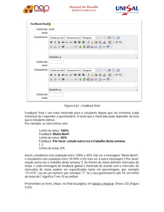 Manual do Moodle
Questionários
Figura 4.62 – Feedback final
Feedback final é um texto mostrado para o estudante depois que ele terminou (cada
tentativa) de responder o questionário. O texto que é mostrado pode depender da nota
que o estudante obteve.
Por exemplo, se você entrou com:
Limite de notas: 100%
Feedback: Muito Bom!
Limite de notas: 40%
Feedback: Por favor, estude outra vez o trabalho desta semana.
[...]
Limite de notas: 0%
Assim, estudantes com avaliação entre 100% e 40% irão ver a mensagem "Muito Bom!",
e estudantes com avaliação entre 39.99% e 0% irão ver a outra mensagem (“Por favor,
estude outra vez o trabalho desta semana.”). Os limites de notas definem intervalos de
notas, e cada mensagem de feedback global é mostrada de acordo com o intervalo. Os
intervalos de notas podem ser especificados tanto em percentagem, por exemplo
"31.41%", ou em um número, por exemplo "7". Se o seu questionário vale 10, um limite
de notas de 7 significa 7 em 10 ou melhor.
Preenchidos os itens, clique, no final da página, em Salvar e mostrar (Passo 23).(Figura
4.63).
 