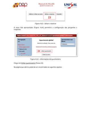 Manual do Moodle
Questionários
Figura 4.63 – Salvar e mostrar
A nova tela apresentada (Figura 4.64) permitirá a configuração das perguntas e
respostas.
Figura 4.63 – Informações do questionário
Clique em Editar questionário (Passo 24).
Na página que abrirá, poderão ser encontradas as seguintes opções:
 