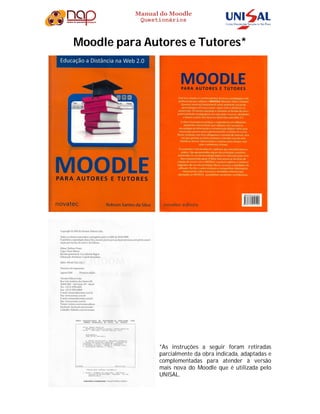 Manual do Moodle
Questionários
Moodle para Autores e Tutores*
*As instruções a seguir foram retiradas
parcialmente da obra indicada, adaptadas e
complementadas para atender à versão
mais nova do Moodle que é utilizada pelo
UNISAL.
 
