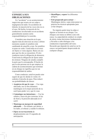 8
CONOZCA SUS
OBLIGACIONES
Un “accidente” es un acontecimiento
imprevisto que ocurre sin ser culpa o
negligencia de nadie. En accidentes de
tránsito, la mayoría de las veces éste no es
el caso. De hecho, la mayoría de los
conductores involucrados en un accidente
generalmente asumen cierta
responsabilidad por lo ocurrido.
Considere una situación en la que
alguien trata de atravesar un cruce a último
momento cuando el semáforo está
cambiando de amarillo a rojo. Su semáforo
se pone en verde. Usted entra en el cruce
sin fijarse si viene alguien. Basta con eso
para que los dos se encuentren. El otro
conductor tenía la obligación de detenerse.
Usted tenía la obligación de fijarse antes
de arrancar. Ninguno de ustedes cumplió
la parte que le correspondía. El hecho de
que la otra persona sea la que empiece la
cadena de acontecimientos que terminan
en un choque no significa que no sea
responsabilidad de ambos.
Como conductor, usted no puede estar
seguro de que los demás lo verán o le
cederán el derecho de paso. Para reducir
sus probabilidades de chocar:
•	 Asegúrese de que lo vean — Use ropa
adecuada, use su faro delantero,
manténgase en la mejor posición de su
carril para poder ver y que lo vean.
•	 Comunique sus intenciones — Use las
señales y luces de giro correctas, la luz
de freno y la posición adecuada en el
carril.
•	 Mantenga un margen de seguridad
adecuado — Por delante, por detrás, a
los lados, al rebasar y cuando lo rebasen.
•	 Fíjese en su trayectoria de
desplazamiento con 12 segundos de
anticipación.
•	 Identifique y separe los diferentes
peligros.
•	 Esté preparado para actuar —
Manténgase alerta y sepa cómo poner en
práctica las técnicas apropiadas para
evitar choques.
No importa quién tiene la culpa si
alguien se lesiona en un choque. Los
choques casi nunca se deben a una sola
causa. La capacidad de conducir en estado
de alerta, tomar decisiones fundamentales
y llevarlas a cabo distingue a los
conductores responsables del resto.
Recuerde que depende de usted no ser la
causa o un participante desprevenido de
cualquier choque.
 