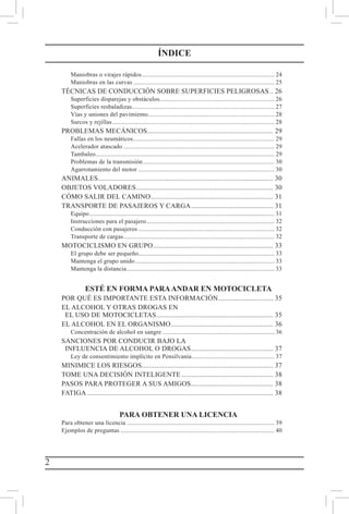 2
Maniobras o virajes rápidos................................................................................... 24
Maniobras en las curvas........................................................................................ 25
TÉCNICAS DE CONDUCCIÓN SOBRE SUPERFICIES PELIGROSAS... 26
Superficies disparejas y obstáculos....................................................................... 26
Superficies resbaladizas........................................................................................ 27
Vías y uniones del pavimiento............................................................................... 28
Surcos y rejillas..................................................................................................... 28
PROBLEMAS MECÁNICOS...................................................................... 29
Fallas en los neumáticos........................................................................................ 29
Acelerador atascado.............................................................................................. 29
Tambaleo............................................................................................................... 29
Problemas de la transmisión.................................................................................. 30
Agarrotamiento del motor..................................................................................... 30
ANIMALES................................................................................................. 30
OBJETOS VOLADORES............................................................................ 30
CÓMO SALIR DEL CAMINO.................................................................... 31
TRANSPORTE DE PASAJEROS Y CARGA.............................................. 31
Equipo................................................................................................................... 31
Instrucciones para el pasajero................................................................................ 32
Conducción con pasajeros..................................................................................... 32
Transporte de cargas.............................................................................................. 32
MOTOCICLISMO EN GRUPO.................................................................. 33
El grupo debe ser pequeño..................................................................................... 33
Mantenga el grupo unido....................................................................................... 33
Mantenga la distancia............................................................................................ 33
ESTÉ EN FORMA PARAANDAR EN MOTOCICLETA
POR QUÉ ES IMPORTANTE ESTA INFORMACIÓN............................... 35
EL ALCOHOL Y OTRAS DROGAS EN
  EL USO DE MOTOCICLETAS................................................................. 35
EL ALCOHOL EN EL ORGANISMO......................................................... 36
Concentración de alcohol en sangre...................................................................... 36
SANCIONES POR CONDUCIR BAJO LA
  INFLUENCIA DE ALCOHOL O DROGAS.............................................. 37
Ley de consentimiento implícito en Pensilvania.................................................... 37
MINIMICE LOS RIESGOS......................................................................... 37
TOME UNA DECISIÓN INTELIGENTE................................................... 38
PASOS PARA PROTEGER A SUS AMIGOS.............................................. 38
FATIGA....................................................................................................... 38
PARA OBTENER UNA LICENCIA
Para obtener una licencia............................................................................................ 39
Ejemplos de preguntas................................................................................................ 40
ÍNDICE
 